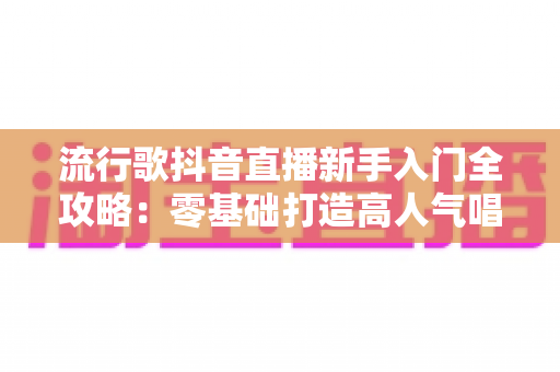 流行歌抖音直播新手入门全攻略:零基础打造高人气唱歌直播间的实战指南 流行歌抖音直播新手入门全攻略:零基础打造高人气唱歌直播间的实战指南