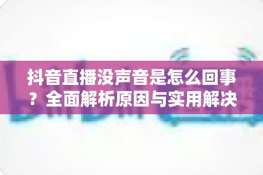 抖音直播没声音是怎么回事？全面解析原因与实用解决方法指南