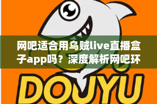 网吧适合用乌贼live直播盒子app吗？深度解析网吧环境下直播盒子的使用体验、优势与注意事项