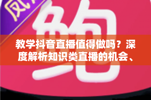 教学抖音直播值得做吗?深度解析知识类直播的机会、挑战与变现前景 教学抖音直播值得做吗?深度解析知识类直播的机会、挑战与变现前景