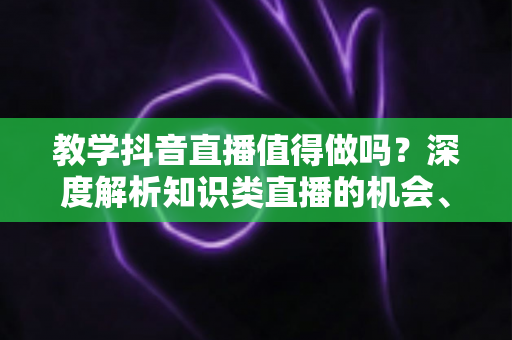 教学抖音直播值得做吗?深度解析知识类直播的机会、挑战与变现前景 教学抖音直播值得做吗?深度解析知识类直播的机会、挑战与变现前景