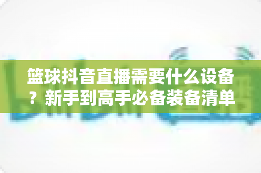 篮球抖音直播需要什么设备？新手到高手必备装备清单全解析