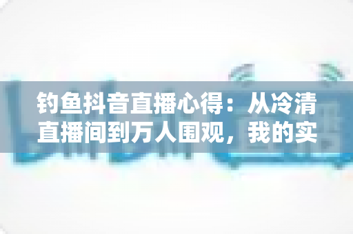钓鱼抖音直播心得:从冷清直播间到万人围观,我的实战经验全分享 钓鱼抖音直播心得:从冷清直播间到万人围观,我的实战经验全分享