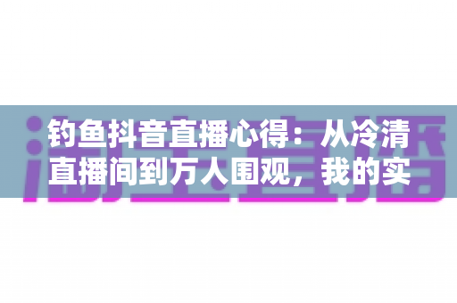 钓鱼抖音直播心得：从冷清直播间到万人围观，我的实战经验全分享