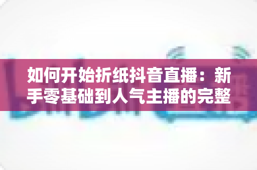 如何开始折纸抖音直播:新手零基础到人气主播的完整实战指南 如何开始折纸抖音直播:新手零基础到人气主播的完整实战指南