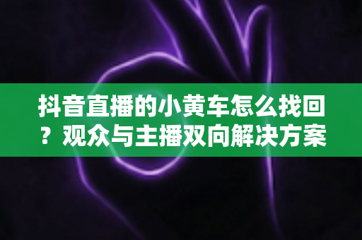 抖音直播的小黄车怎么找回？观众与主播双向解决方案全攻略