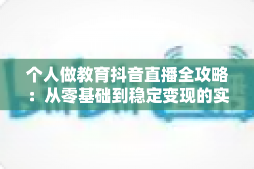 个人做教育抖音直播全攻略:从零基础到稳定变现的实战指南 个人做教育抖音直播全攻略:从零基础到稳定变现的实战指南