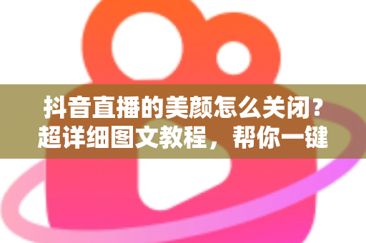 抖音直播的美颜怎么关闭？超详细图文教程，帮你一键还原真实颜值，做自信主播