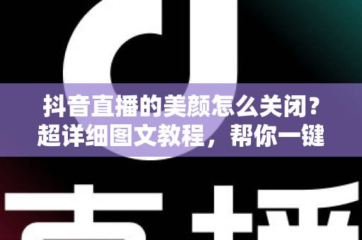 抖音直播的美颜怎么关闭？超详细图文教程，帮你一键还原真实颜值，做自信主播