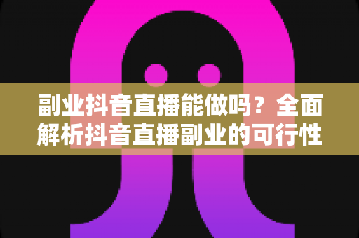 副业抖音直播能做吗？全面解析抖音直播副业的可行性、赚钱方式与入门实操指南