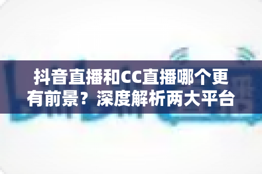 抖音直播和CC直播哪个更有前景?深度解析两大平台的未来发展趋势与选择指南 抖音直播和CC直播哪个更有前景?深度解析两大平台的未来发展趋势与选择指南