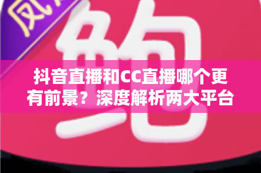 抖音直播和CC直播哪个更有前景?深度解析两大平台的未来发展趋势与选择指南 抖音直播和CC直播哪个更有前景?深度解析两大平台的未来发展趋势与选择指南