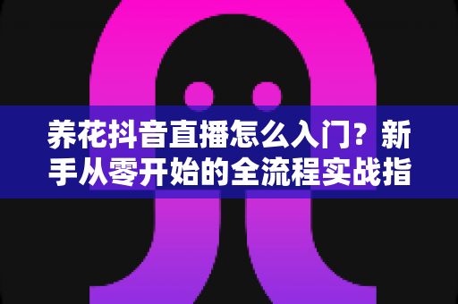 养花抖音直播怎么入门?新手从零开始的全流程实战指南 养花抖音直播怎么入门?新手从零开始的全流程实战指南