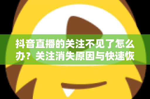 抖音直播的关注不见了怎么办？关注消失原因与快速恢复全攻略