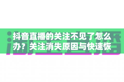 抖音直播的关注不见了怎么办？关注消失原因与快速恢复全攻略