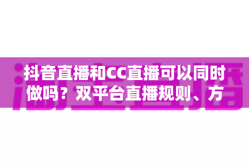 抖音直播和CC直播可以同时做吗?双平台直播规则、方法与利弊全面解析 抖音直播和CC直播可以同时做吗?双平台直播规则、方法与利弊全面解析