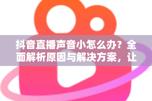 抖音直播声音小怎么办?全面解析原因与解决方案,让直播间声音清晰响亮 抖音直播声音小怎么办?全面解析原因与解决方案,让直播间声音清晰响亮