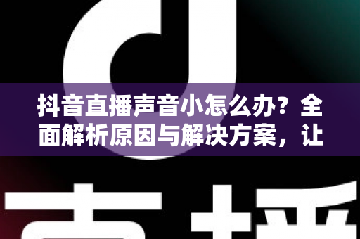 抖音直播声音小怎么办?全面解析原因与解决方案,让直播间声音清晰响亮 抖音直播声音小怎么办?全面解析原因与解决方案,让直播间声音清晰响亮