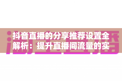 抖音直播的分享推荐设置全解析:提升直播间流量的实用指南 抖音直播的分享推荐设置全解析:提升直播间流量的实用指南