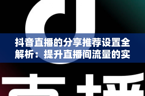 抖音直播的分享推荐设置全解析：提升直播间流量的实用指南