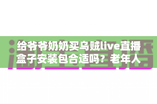 给爷爷奶奶买乌贼live直播盒子安装包合适吗？老年人电视直播设备选购全攻略与避坑指南