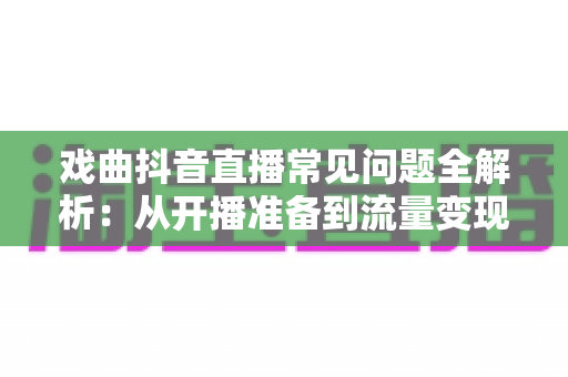 戏曲抖音直播常见问题全解析:从开播准备到流量变现,一篇文章帮你避开所有坑 戏曲抖音直播常见问题全解析:从开播准备到流量变现,一篇文章帮你避开所有坑