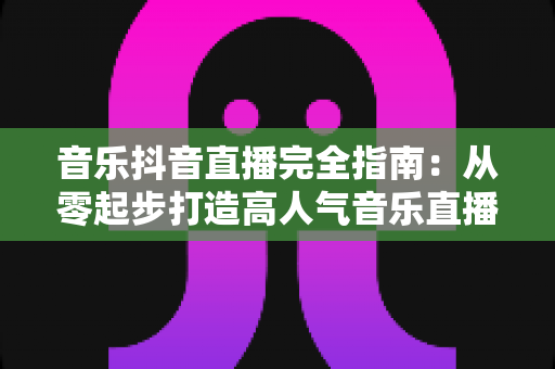 音乐抖音直播完全指南：从零起步打造高人气音乐直播间的实战秘籍