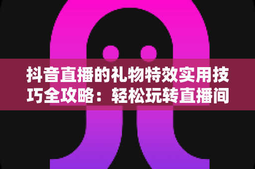 抖音直播的礼物特效实用技巧全攻略：轻松玩转直播间互动氛围的秘诀