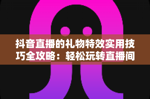 抖音直播的礼物特效实用技巧全攻略：轻松玩转直播间互动氛围的秘诀