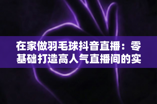 在家做羽毛球抖音直播:零基础打造高人气直播间的实战全攻略 在家做羽毛球抖音直播:零基础打造高人气直播间的实战全攻略
