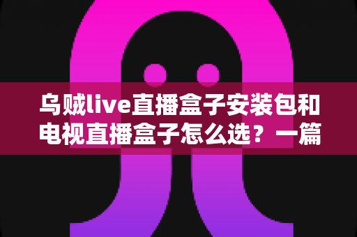 乌贼live直播盒子安装包和电视直播盒子怎么选？一篇看懂家庭大屏观影设备的选购全攻略
