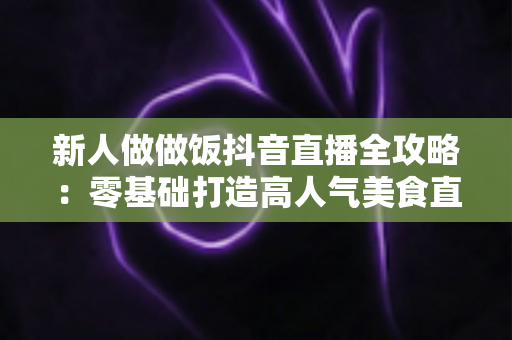 新人做做饭抖音直播全攻略：零基础打造高人气美食直播间的实用指南