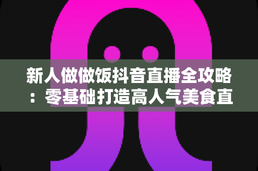 新人做做饭抖音直播全攻略：零基础打造高人气美食直播间的实用指南