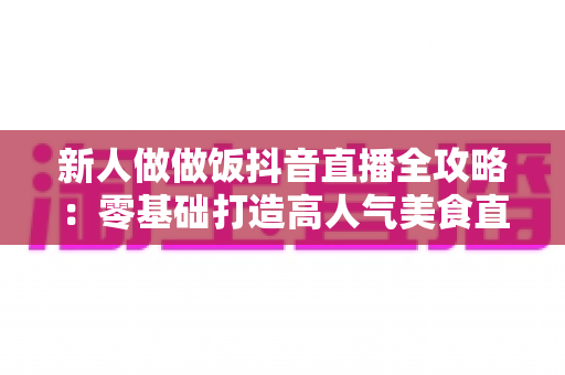 新人做做饭抖音直播全攻略：零基础打造高人气美食直播间的实用指南
