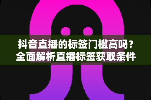 抖音直播的标签门槛高吗？全面解析直播标签获取条件、影响因素与实战提升攻略