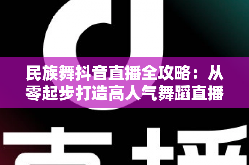 民族舞抖音直播全攻略:从零起步打造高人气舞蹈直播间的实战指南 民族舞抖音直播全攻略:从零起步打造高人气舞蹈直播间的实战指南