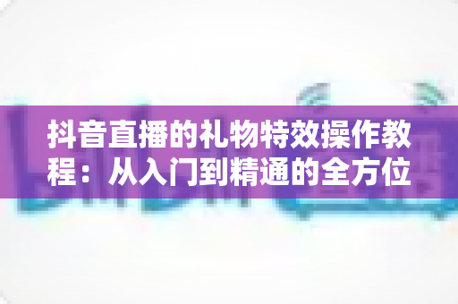 抖音直播的礼物特效操作教程:从入门到精通的全方位指南 抖音直播的礼物特效操作教程:从入门到精通的全方位指南