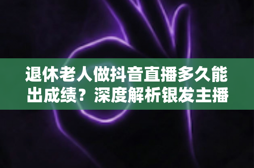 退休老人做抖音直播多久能出成绩?深度解析银发主播的成长周期与成功路径 退休老人做抖音直播多久能出成绩?深度解析银发主播的成长周期与成功路径