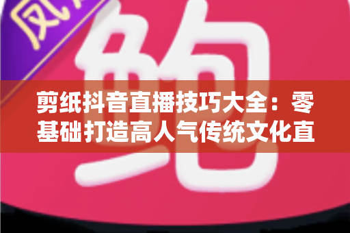 剪纸抖音直播技巧大全：零基础打造高人气传统文化直播间的实战指南