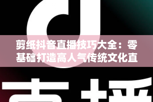 剪纸抖音直播技巧大全：零基础打造高人气传统文化直播间的实战指南