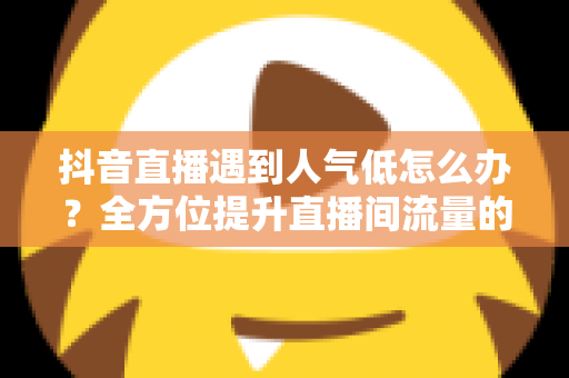 抖音直播遇到人气低怎么办?全方位提升直播间流量的实用攻略与运营技巧 抖音直播遇到人气低怎么办?全方位提升直播间流量的实用攻略与运营技巧