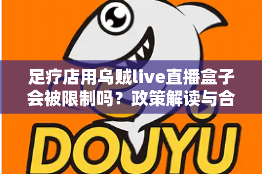 足疗店用乌贼live直播盒子会被限制吗？政策解读与合规经营全面指南