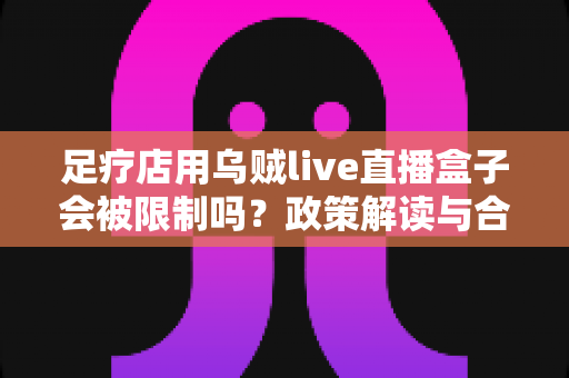 足疗店用乌贼live直播盒子会被限制吗？政策解读与合规经营全面指南