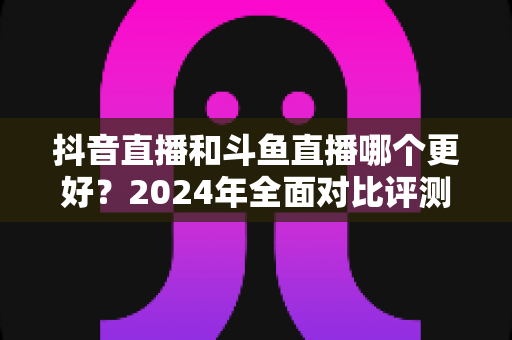 抖音直播和斗鱼直播哪个更好?2024年全面对比评测帮你选出最适合的直播平台 抖音直播和斗鱼直播哪个更好?2024年全面对比评测帮你选出最适合的直播平台