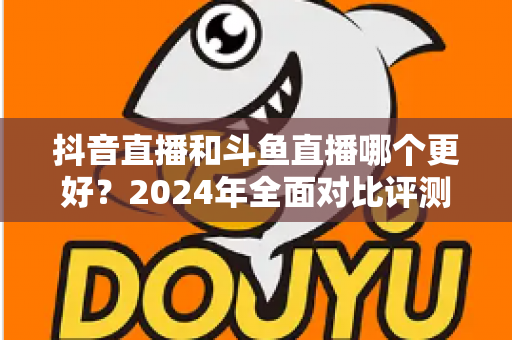 抖音直播和斗鱼直播哪个更好?2024年全面对比评测帮你选出最适合的直播平台 抖音直播和斗鱼直播哪个更好?2024年全面对比评测帮你选出最适合的直播平台