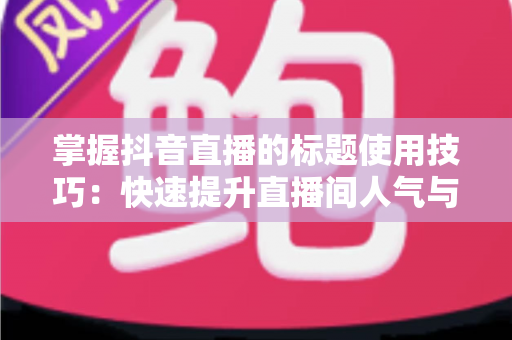 掌握抖音直播的标题使用技巧：快速提升直播间人气与转化的实战指南