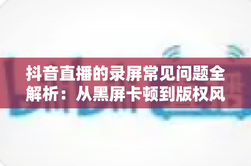 抖音直播的录屏常见问题全解析：从黑屏卡顿到版权风险，一文帮你彻底解决录屏难题