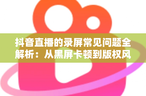 抖音直播的录屏常见问题全解析：从黑屏卡顿到版权风险，一文帮你彻底解决录屏难题