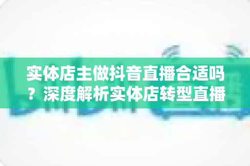 实体店主做抖音直播合适吗？深度解析实体店转型直播带货的机遇、挑战与实战路径