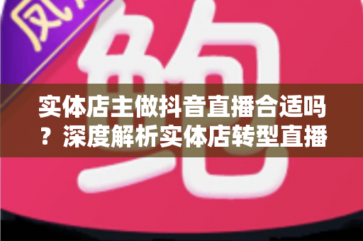 实体店主做抖音直播合适吗？深度解析实体店转型直播带货的机遇、挑战与实战路径